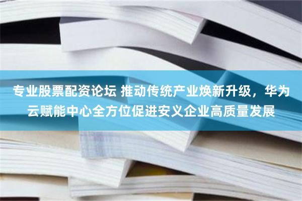 专业股票配资论坛 推动传统产业焕新升级，华为云赋能中心全方位促进安义企业高质量发展