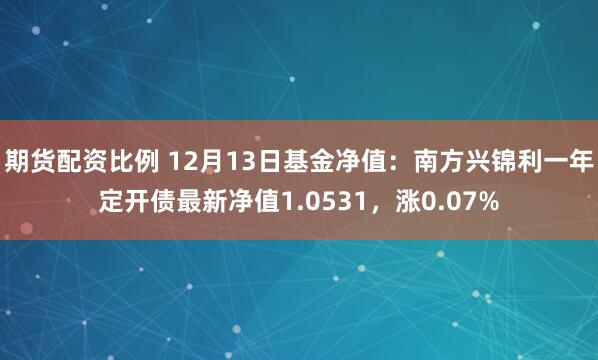 期货配资比例 12月13日基金净值：南方兴锦利一年定开债最新净值1.0531，涨0.07%