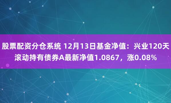 股票配资分仓系统 12月13日基金净值：兴业120天滚动持有债券A最新净值1.0867，涨0.08%