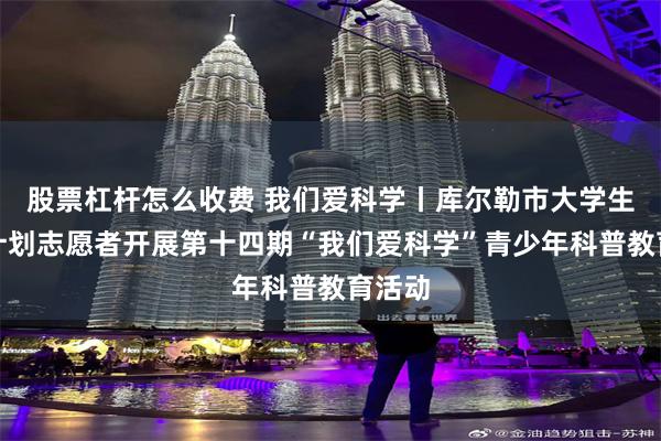 股票杠杆怎么收费 我们爱科学丨库尔勒市大学生西部计划志愿者开展第十四期“我们爱科学”青少年科普教育活动