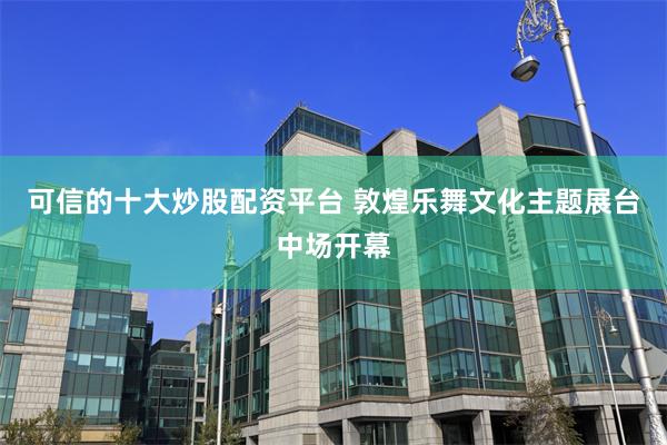 可信的十大炒股配资平台 敦煌乐舞文化主题展台中场开幕