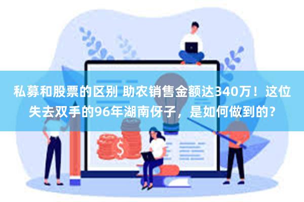 私募和股票的区别 助农销售金额达340万！这位失去双手的96年湖南伢子，是如何做到的？