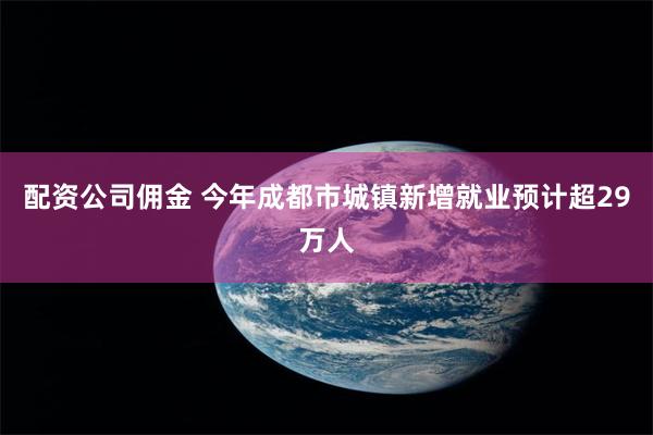 配资公司佣金 今年成都市城镇新增就业预计超29万人