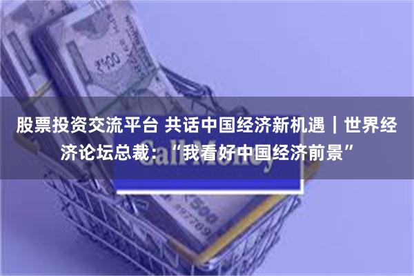 股票投资交流平台 共话中国经济新机遇｜世界经济论坛总裁：“我看好中国经济前景”