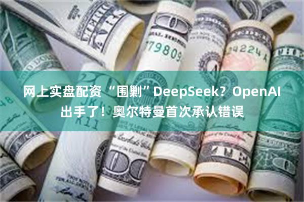 网上实盘配资 “围剿”DeepSeek？OpenAI出手了！奥尔特曼首次承认错误