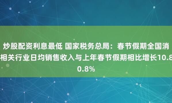 炒股配资利息最低 国家税务总局：春节假期全国消费相关行业日均销售收入与上年春节假期相比增长10.8%