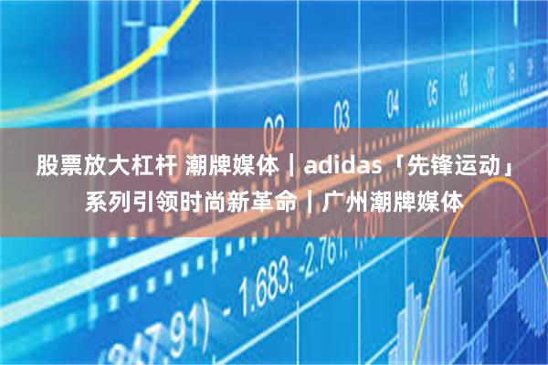 股票放大杠杆 潮牌媒体｜adidas「先锋运动」系列引领时尚新革命｜广州潮牌媒体