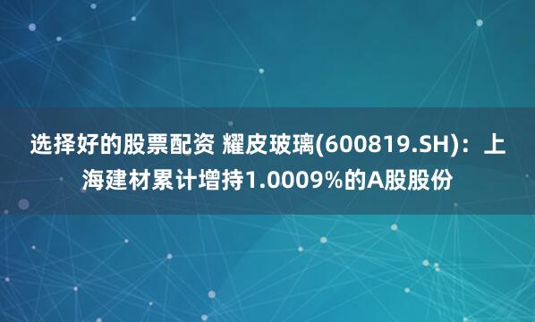 选择好的股票配资 耀皮玻璃(600819.SH)：上海建材累计增持1.0009%的A股股份