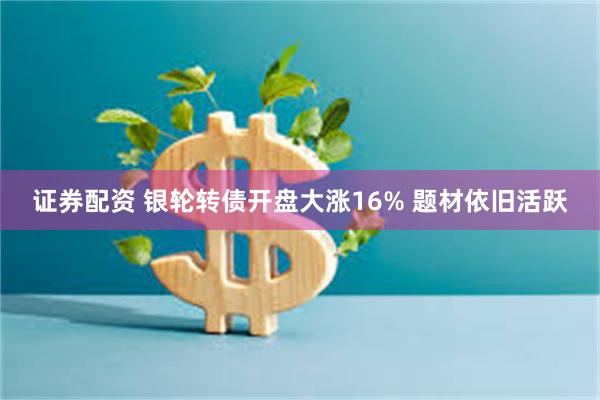 证券配资 银轮转债开盘大涨16% 题材依旧活跃