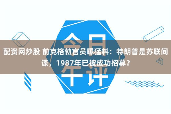 配资网炒股 前克格勃官员曝猛料：特朗普是苏联间谍，1987年已被成功招募？