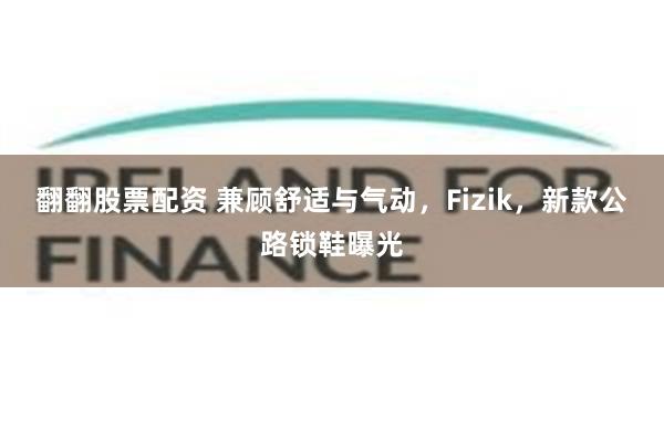 翻翻股票配资 兼顾舒适与气动，Fizik，新款公路锁鞋曝光