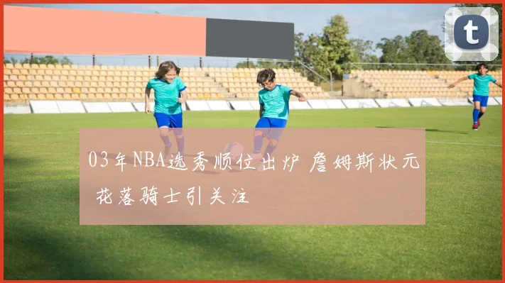 03年NBA选秀顺位出炉 詹姆斯状元 花落骑士引关注