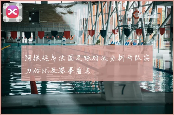阿根廷与法国足球对决分析两队实力对比及赛事看点
