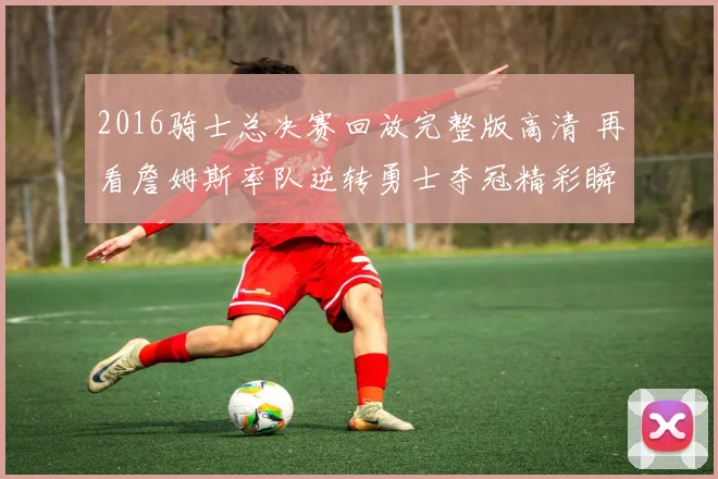 2016骑士总决赛回放完整版高清 再看詹姆斯率队逆转勇士夺冠精彩瞬间