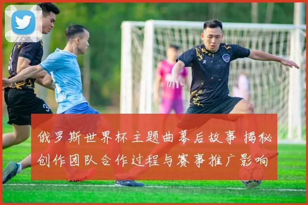 俄罗斯世界杯主题曲幕后故事 揭秘创作团队合作过程与赛事推广影响