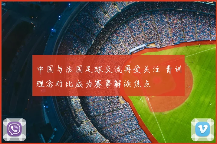 中国与法国足球交流再受关注 青训理念对比成为赛事解读焦点