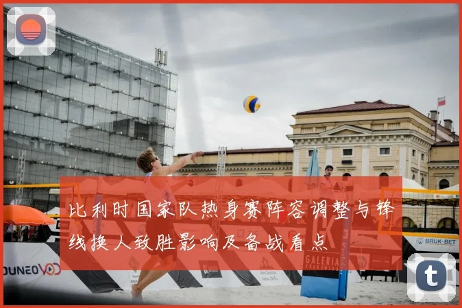 比利时国家队热身赛阵容调整与锋线换人致胜影响及备战看点