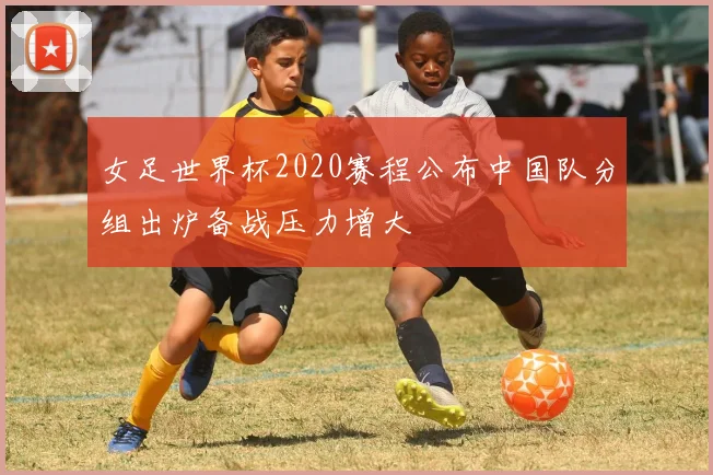 女足世界杯2020赛程公布中国队分组出炉备战压力增大