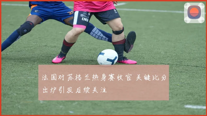 法国对苏格兰热身赛收官 关键比分出炉引发后续关注