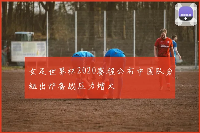 女足世界杯2020赛程公布中国队分组出炉备战压力增大