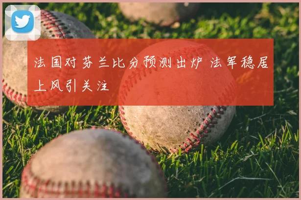 法国对芬兰比分预测出炉 法军稳居上风引关注