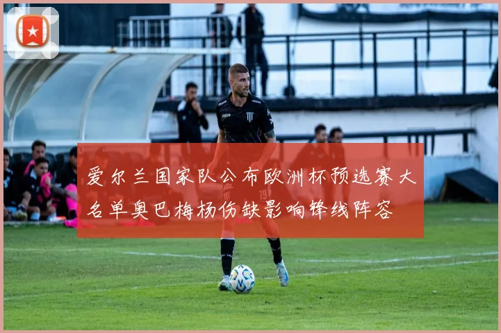 爱尔兰国家队公布欧洲杯预选赛大名单奥巴梅杨伤缺影响锋线阵容