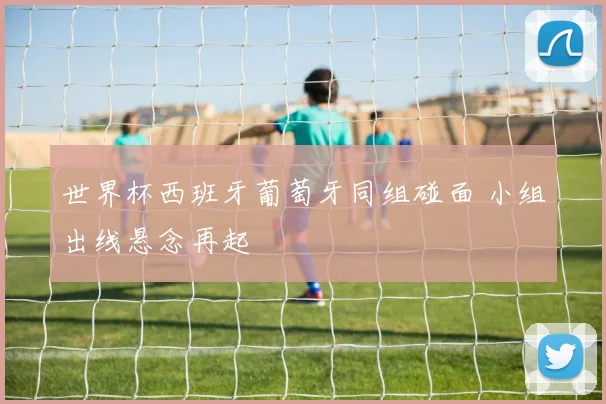 世界杯西班牙葡萄牙同组碰面 小组出线悬念再起