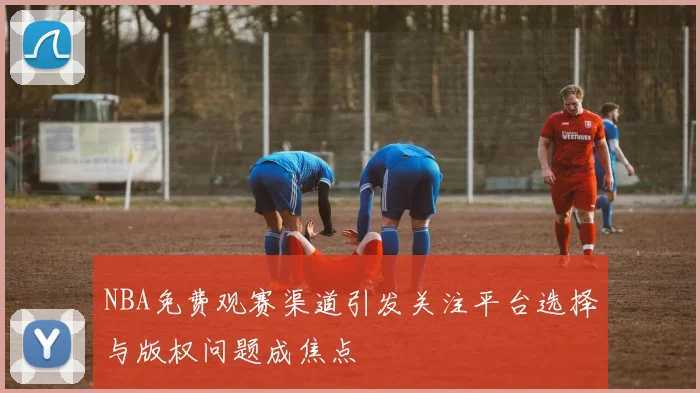 NBA免费观赛渠道引发关注平台选择与版权问题成焦点