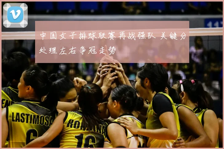 中国女子排球联赛再战强队 关键分处理左右争冠走势
