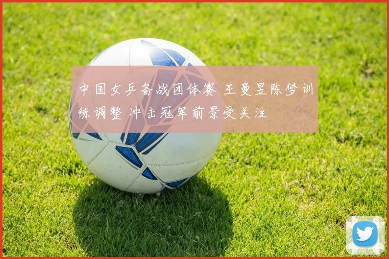 中国女乒备战团体赛 王曼昱陈梦训练调整 冲击冠军前景受关注