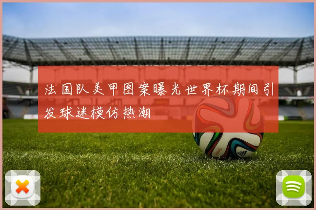 法国队美甲图案曝光世界杯期间引发球迷模仿热潮
