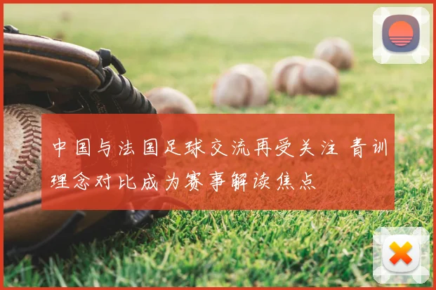 中国与法国足球交流再受关注 青训理念对比成为赛事解读焦点