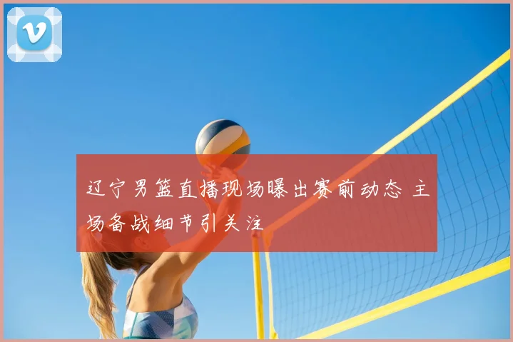 辽宁男篮直播现场曝出赛前动态 主场备战细节引关注