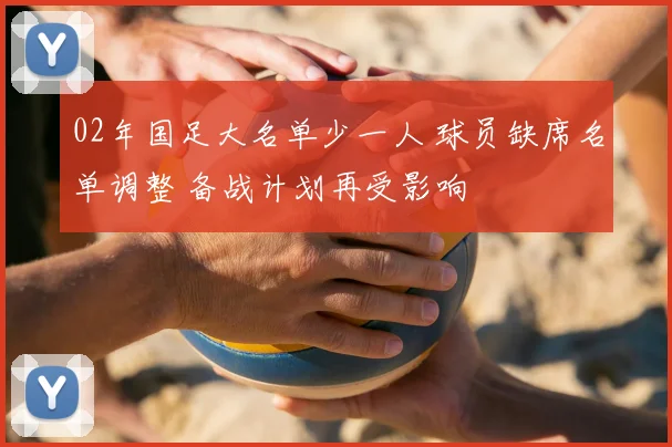 02年国足大名单少一人 球员缺席名单调整 备战计划再受影响