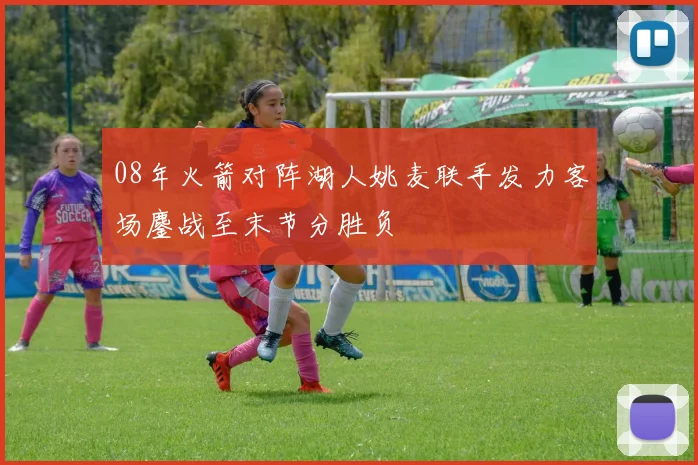 08年火箭对阵湖人姚麦联手发力客场鏖战至末节分胜负