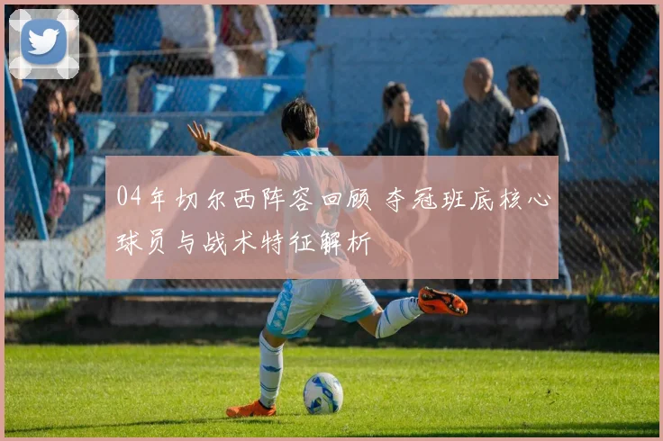 04年切尔西阵容回顾 夺冠班底核心球员与战术特征解析