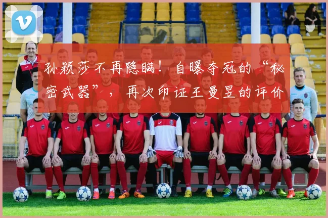 孙颖莎不再隐瞒！自曝夺冠的“秘密武器”，再次印证王曼昱的评价