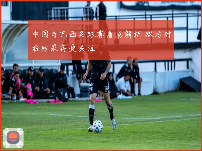 中国与巴西足球赛看点解析 双方对抗结果备受关注