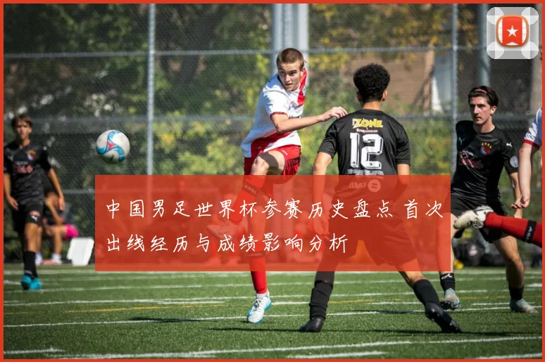 中国男足世界杯参赛历史盘点 首次出线经历与成绩影响分析