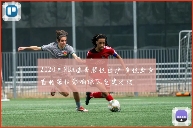 2020年NBA选秀顺位出炉 多位新秀首轮落位影响球队重建方向