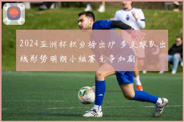 2024亚洲杯积分榜出炉 多支球队出线形势明朗小组赛竞争加剧