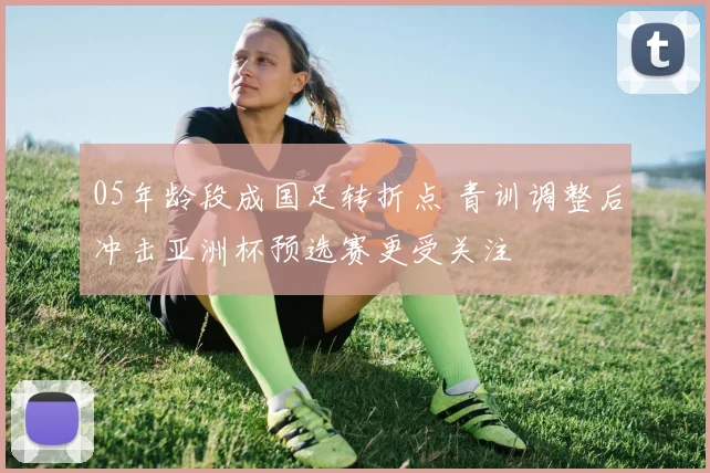 05年龄段成国足转折点 青训调整后冲击亚洲杯预选赛更受关注