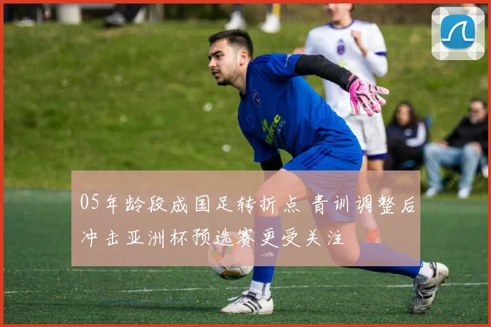 05年龄段成国足转折点 青训调整后冲击亚洲杯预选赛更受关注