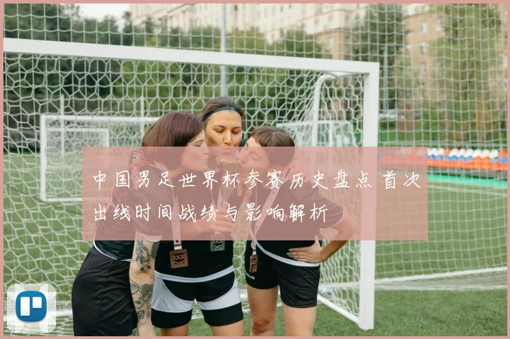 中国男足世界杯参赛历史盘点 首次出线时间战绩与影响解析