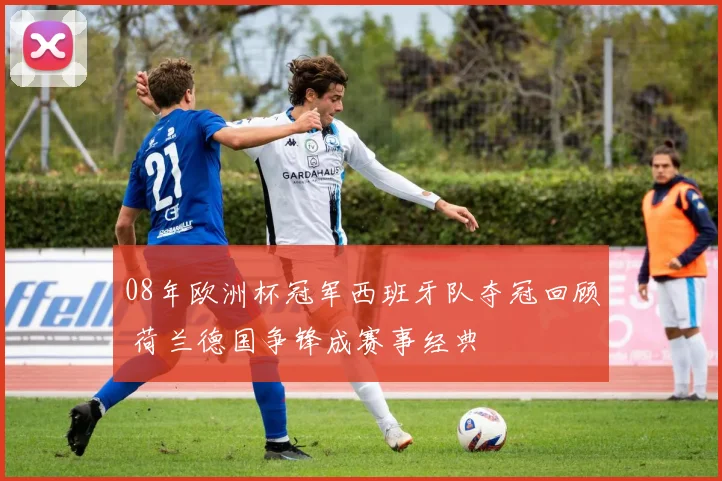 08年欧洲杯冠军西班牙队夺冠回顾 荷兰德国争锋成赛事经典