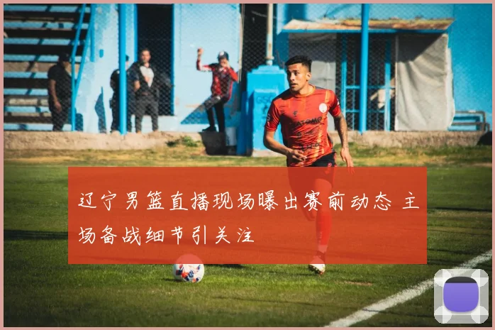 辽宁男篮直播现场曝出赛前动态 主场备战细节引关注