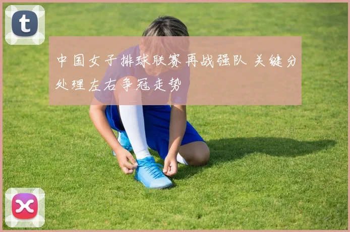 中国女子排球联赛再战强队 关键分处理左右争冠走势