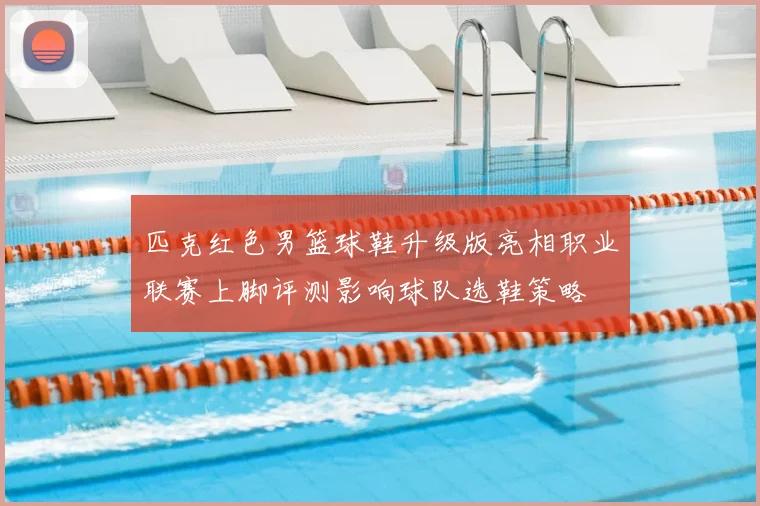 匹克红色男篮球鞋升级版亮相职业联赛上脚评测影响球队选鞋策略