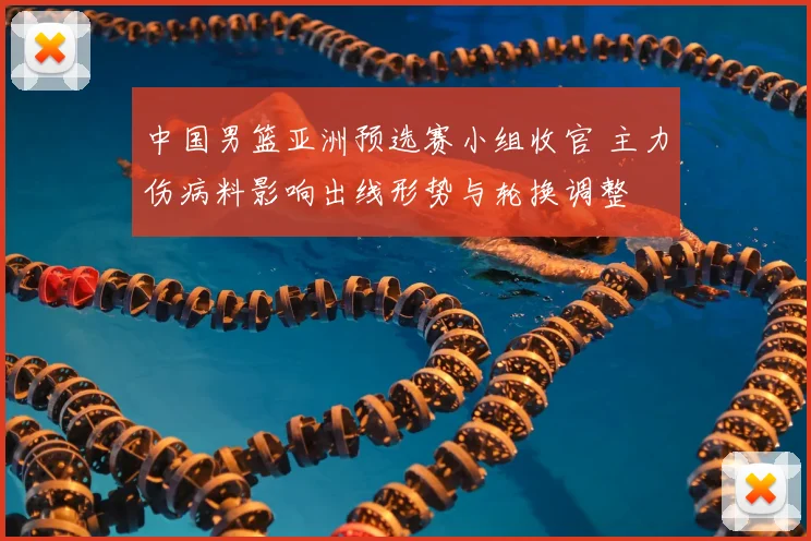 中国男篮亚洲预选赛小组收官 主力伤病料影响出线形势与轮换调整
