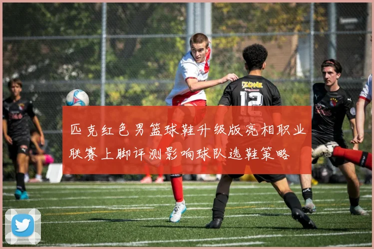 匹克红色男篮球鞋升级版亮相职业联赛上脚评测影响球队选鞋策略
